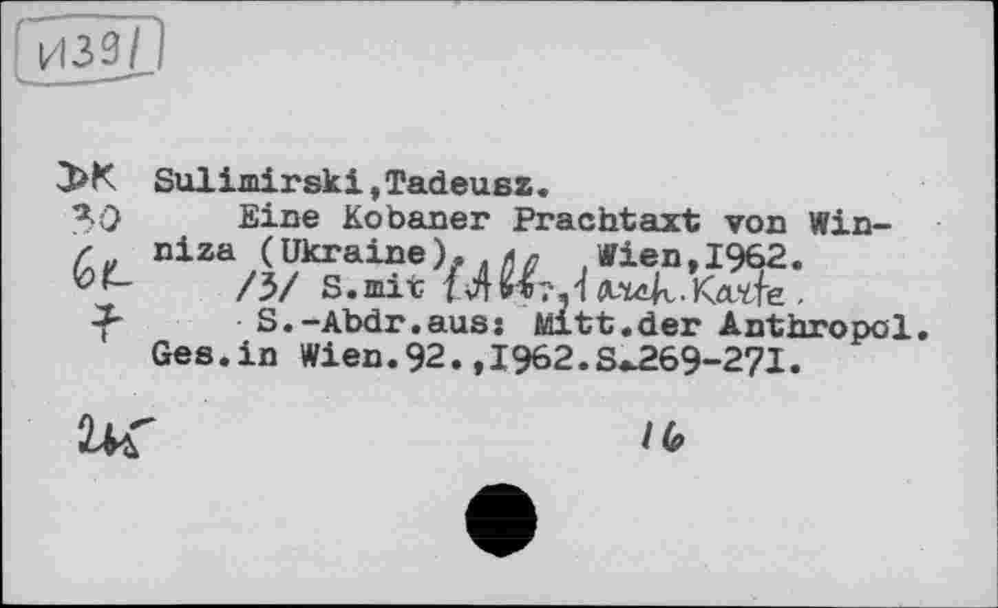 ﻿3>K Sulimirskі,Tadeusz.
Я 0	Eine Kobaner Prachtaxt von Win-
Z niza (Ukraine). 4л Wien,1962.
/3/ S.mit f4n?.
f S.-Abdr.aus: Mitt.der Anthropol.
Ges.in Wien.92.,1962.S^269-27I.